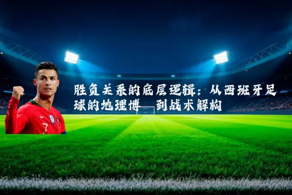 胜负关系的底层逻辑:从西班牙足球的地理博弈到战术解构